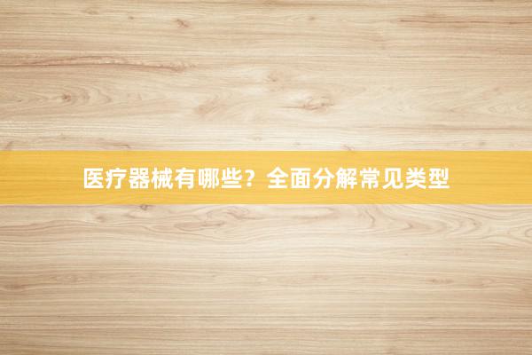 医疗器械有哪些？全面分解常见类型